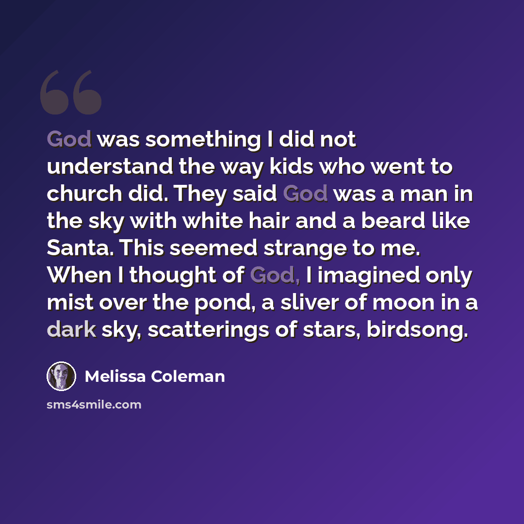 “God was something I did not understand the way kids who went to church did. They said God was a man in the sky with white hair and a beard like Santa. This seemed strange to me. When I thought of God, I imagined only mist over the pond, a sliver of moon in a dark sky, scatterings of stars, birdsong.” quote by Melissa Coleman