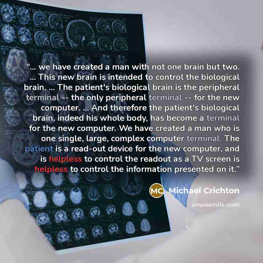 “... we have created a man with not one brain but two. ... This new brain is intended to control the biological brain. ... The patient's biological brain is the peripheral terminal -- the only peripheral terminal -- for the new computer. ... And therefore the patient's biological brain, indeed his…” quote by Michael Crichton