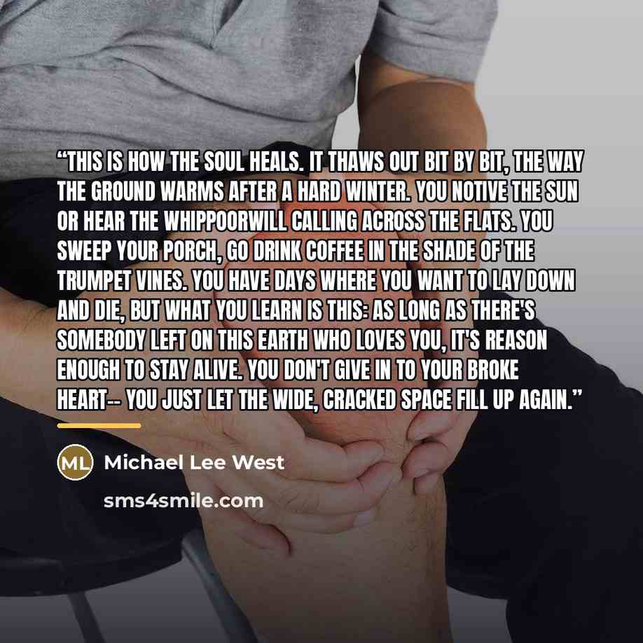 “This is how the soul heals. it thaws out bit by bit, the way the ground warms after a hard winter. you notive the sun or hear the whippoorwill calling across the flats. You sweep your porch, go drink coffee in the shade of the trumpet vines. You have days where you want to lay down and die, but…” quote by Michael Lee West