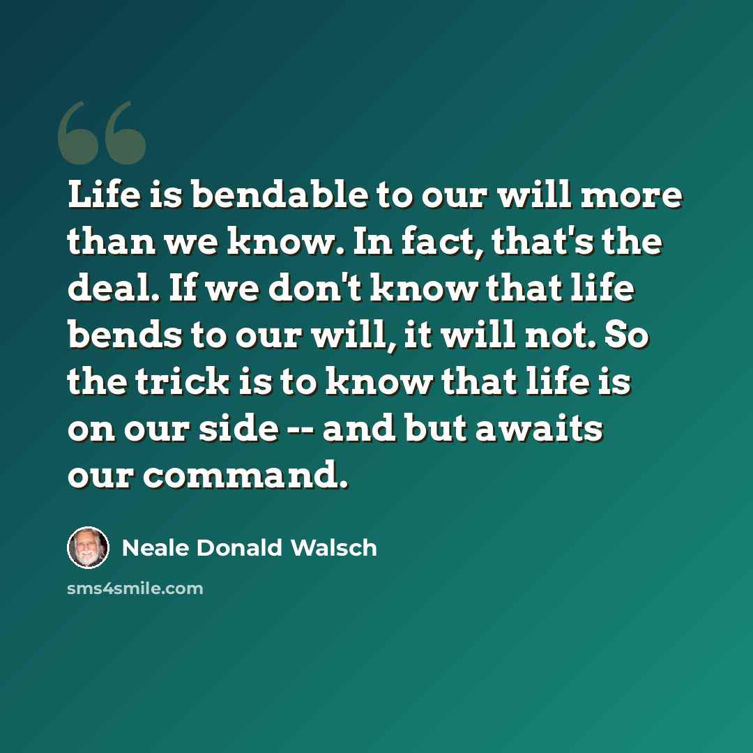 “Life is bendable to our will more than we know. In fact, that's the deal. If we don't know that life bends to our will, it will not. So the trick is to know that life is on our side -- and but awaits our command.” quote by Neale Donald Walsch
