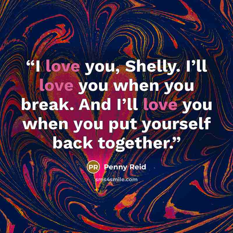“I love you, Shelly. I’ll love you when you break. And I’ll love you when you put yourself back together.” quote by Penny Reid