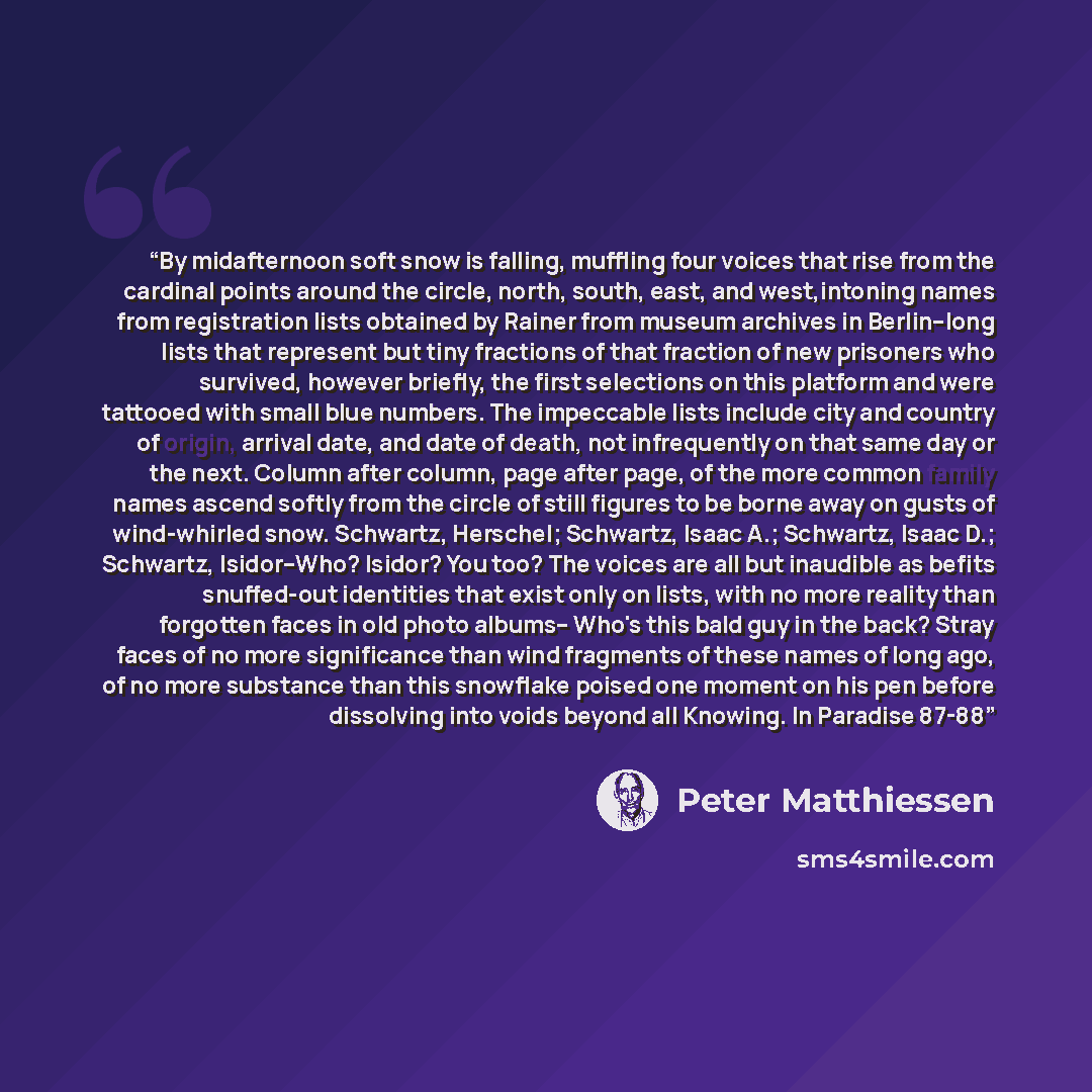 “By midafternoon soft snow is falling, muffling four voices that rise from the cardinal points around the circle, north, south, east, and west,intoning names from registration lists obtained by Rainer from museum archives in Berlin--long lists that represent but tiny fractions of that fraction of…” quote by Peter Matthiessen
