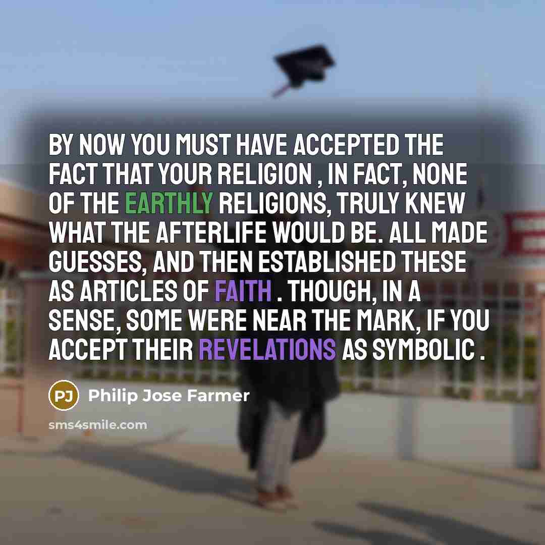 “By now you must have accepted the fact that your religion , in fact, none of the Earthly religions, truly knew what the afterlife would be. All made guesses, and then established these as articles of faith . Though, in a sense, some were near the mark, if you accept their revelations as symbolic .” quote by Philip Jose Farmer