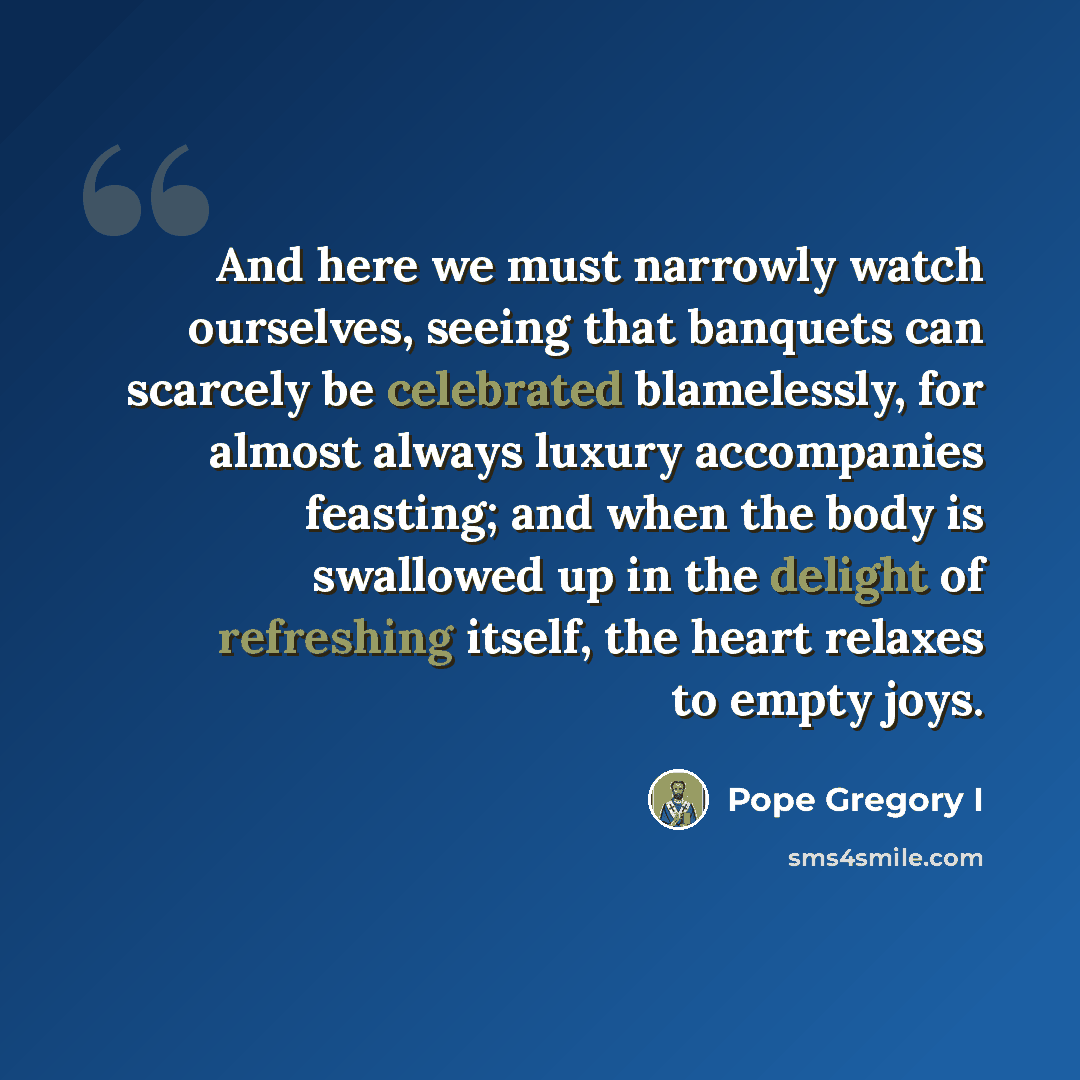 “And here we must narrowly watch ourselves, seeing that banquets can scarcely be celebrated blamelessly, for almost always luxury accompanies feasting; and when the body is swallowed up in the delight of refreshing itself, the heart relaxes to empty joys.” quote by Pope Gregory I