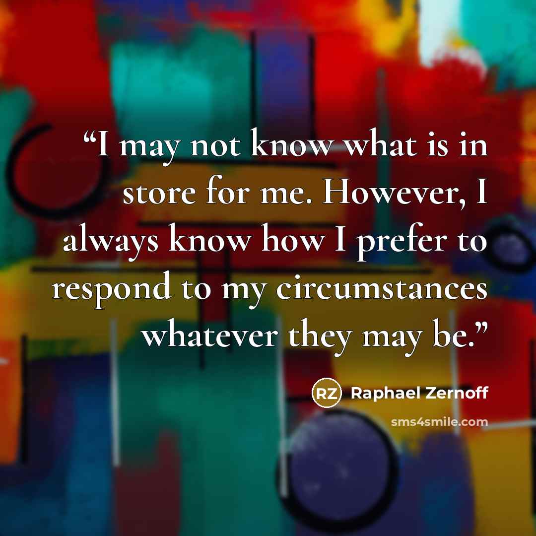 “I may not know what is in store for me. However, I always know how I prefer to respond to my circumstances whatever they may be.” quote by Raphael Zernoff