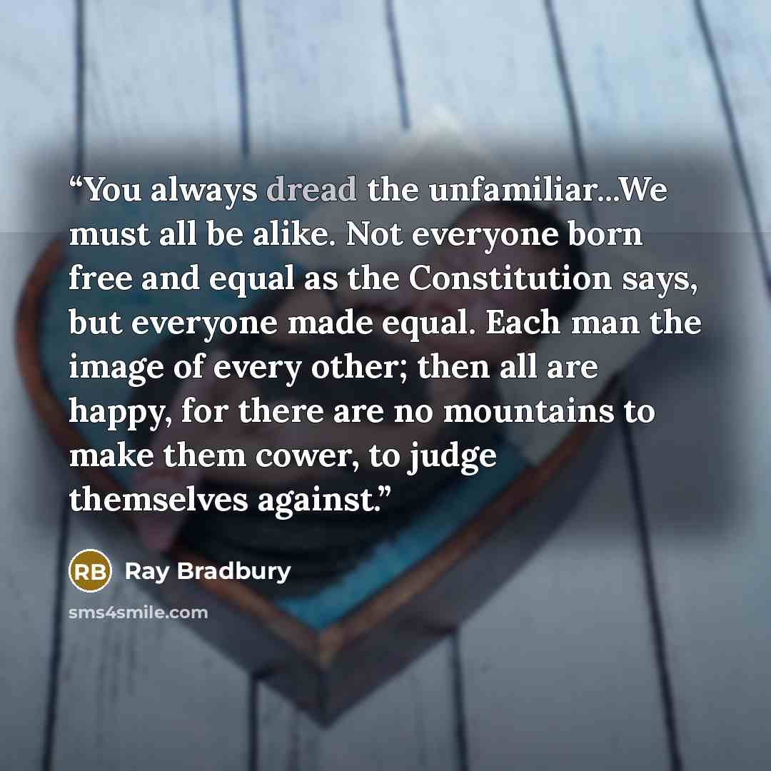 “You always dread the unfamiliar...We must all be alike. Not everyone born free and equal as the Constitution says, but everyone made equal. Each man the image of every other; then all are happy, for there are no mountains to make them cower, to judge themselves against.” quote by Ray Bradbury