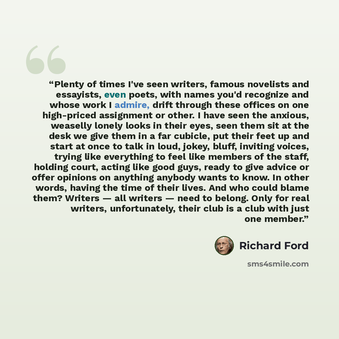 “Plenty of times I've seen writers, famous novelists and essayists, even poets, with names you'd recognize and whose work I admire, drift through these offices on one high-priced assignment or other. I have seen the anxious, weaselly lonely looks in their eyes, seen them sit at the desk we give…” quote by Richard Ford