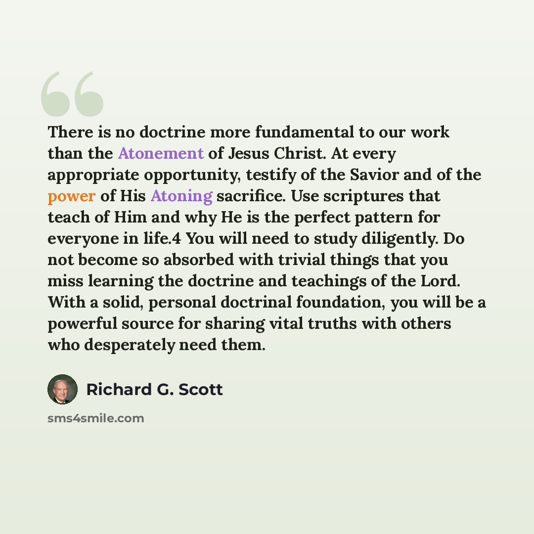 “There is no doctrine more fundamental to our work than the Atonement of Jesus Christ. At every appropriate opportunity, testify of the Savior and of the power of His Atoning sacrifice. Use scriptures that teach of Him and why He is the perfect pattern for everyone in life.4 You will need to study…” quote by Richard G. Scott