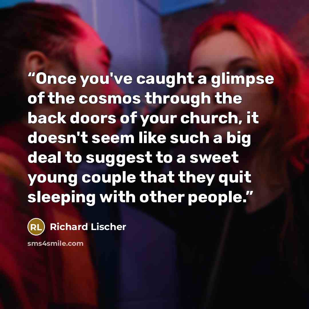 “Once you've caught a glimpse of the cosmos through the back doors of your church, it doesn't seem like such a big deal to suggest to a sweet young couple that they quit sleeping with other people.” quote by Richard Lischer