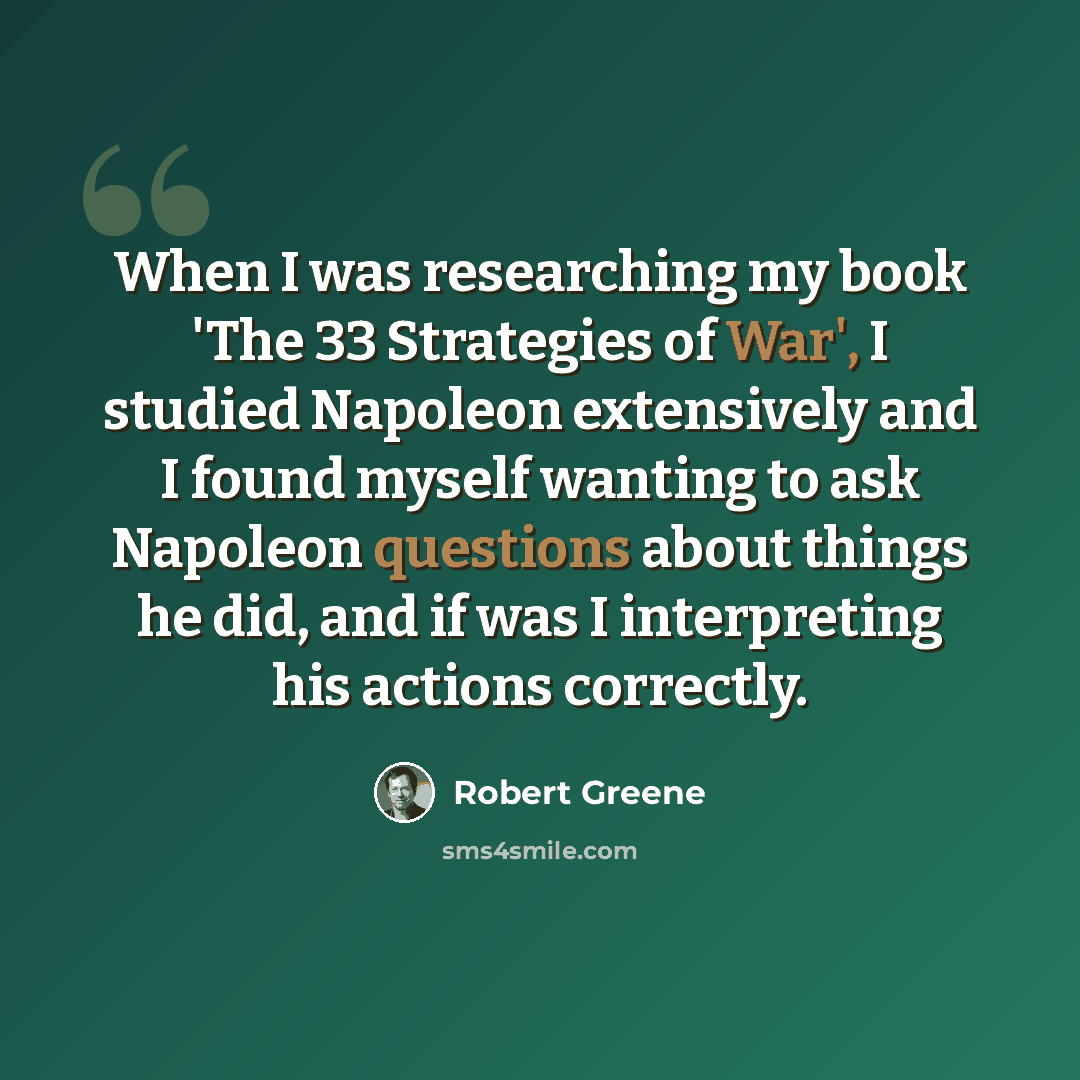 “When I was researching my book 'The 33 Strategies of War', I studied Napoleon extensively and I found myself wanting to ask Napoleon questions about things he did, and if was I interpreting his actions correctly.” quote by Robert Greene