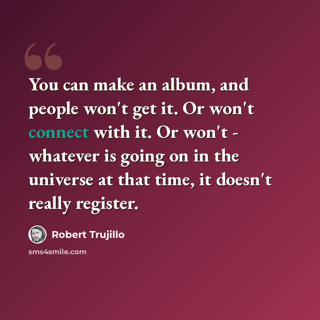 “You can make an album, and people won't get it. Or won't connect with it. Or won't - whatever is going on in the universe at that time, it doesn't really register.” quote by Robert Trujillo