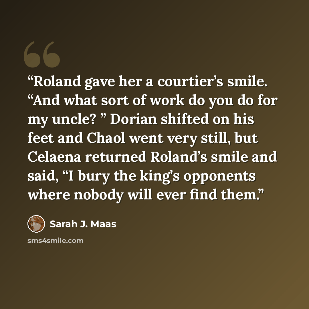 “Roland gave her a courtier’s smile. “And what sort of work do you do for my uncle? ” Dorian shifted on his feet and Chaol went very still, but Celaena returned Roland’s smile and said, “I bury the king’s opponents where nobody will ever find them.” quote by Sarah J. Maas