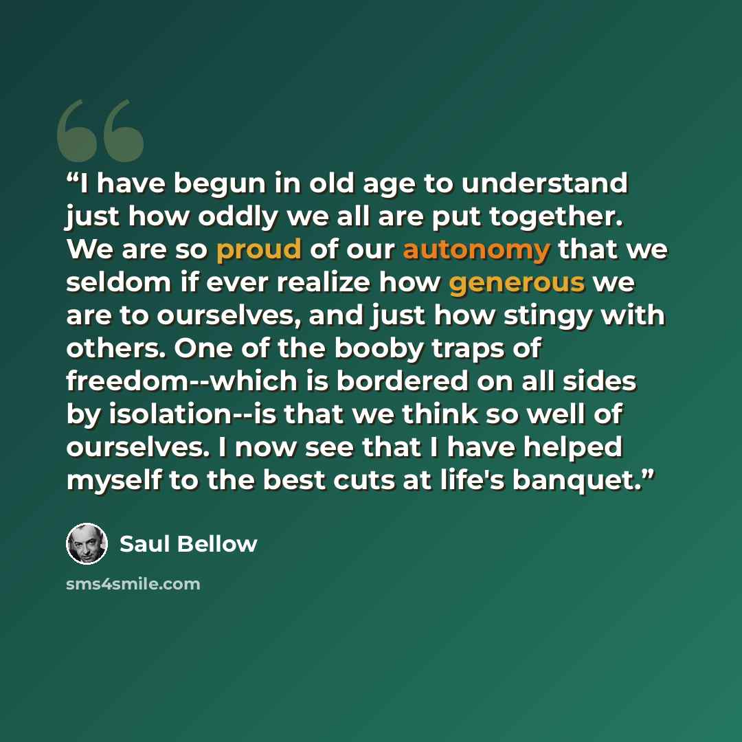 “I have begun in old age to understand just how oddly we all are put together. We are so proud of our autonomy that we seldom if ever realize how generous we are to ourselves, and just how stingy with others. One of the booby traps of freedom--which is bordered on all sides by isolation--is that we…” quote by Saul Bellow