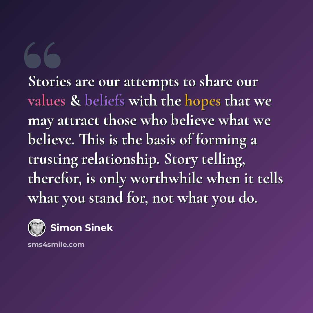 “Stories are our attempts to share our values & beliefs with the hopes that we may attract those who believe what we believe. This is the basis of forming a trusting relationship. Story telling, therefor, is only worthwhile when it tells what you stand for, not what you do.” quote by Simon Sinek