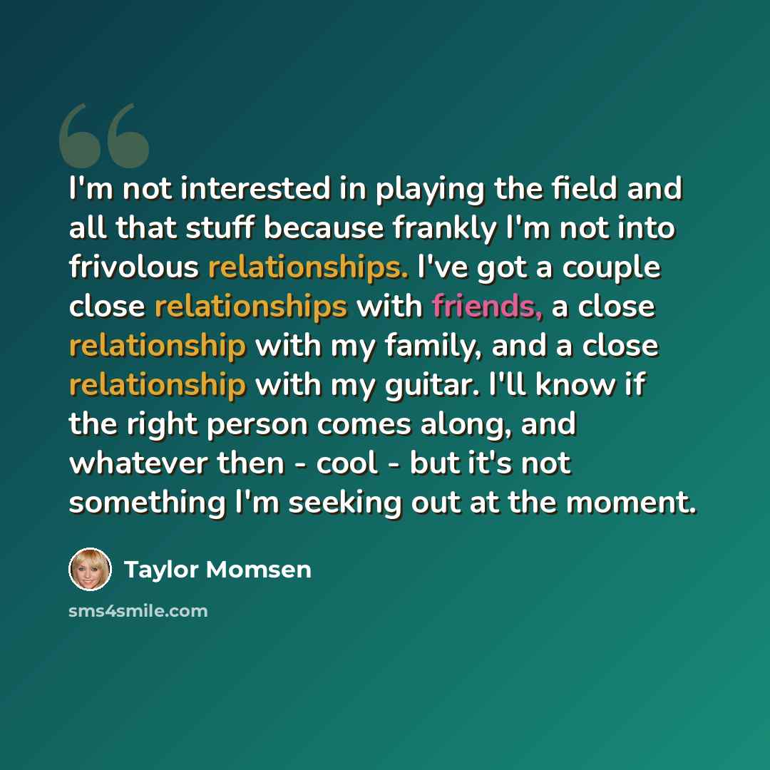 “I'm not interested in playing the field and all that stuff because frankly I'm not into frivolous relationships. I've got a couple close relationships with friends, a close relationship with my family, and a close relationship with my guitar. I'll know if the right person comes along, and whatever…” quote by Taylor Momsen