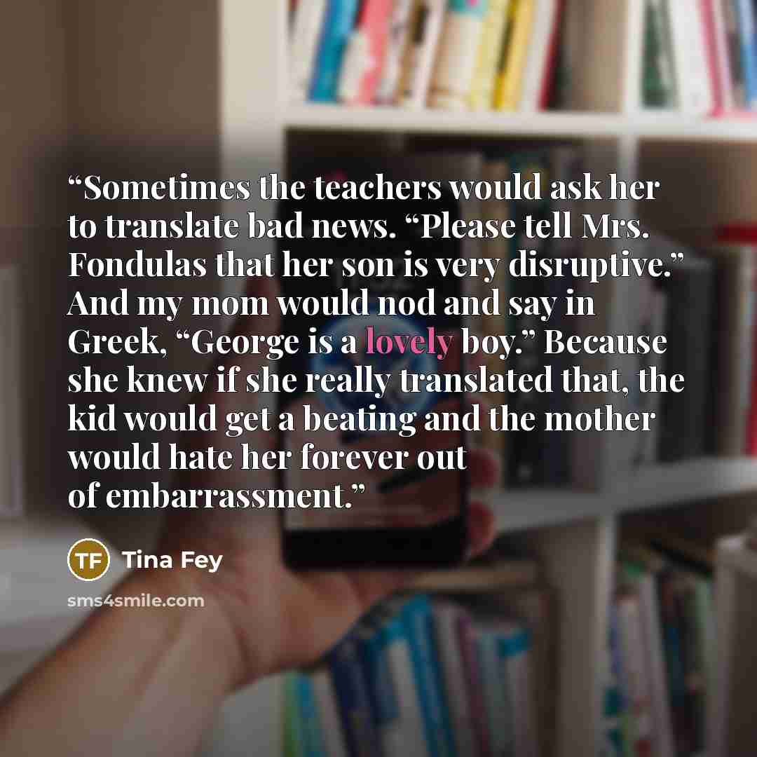 “Sometimes the teachers would ask her to translate bad news. “Please tell Mrs. Fondulas that her son is very disruptive.” And my mom would nod and say in Greek, “George is a lovely boy.” Because she knew if she really translated that, the kid would get a beating and the mother would hate her…” quote by Tina Fey
