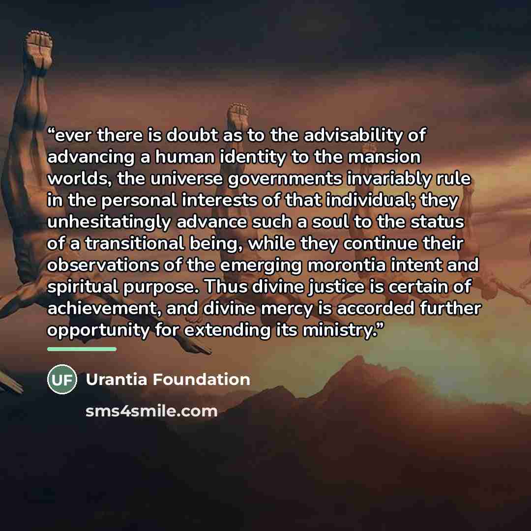 “ever there is doubt as to the advisability of advancing a human identity to the mansion worlds, the universe governments invariably rule in the personal interests of that individual; they unhesitatingly advance such a soul to the status of a transitional being, while they continue their…” quote by Urantia Foundation