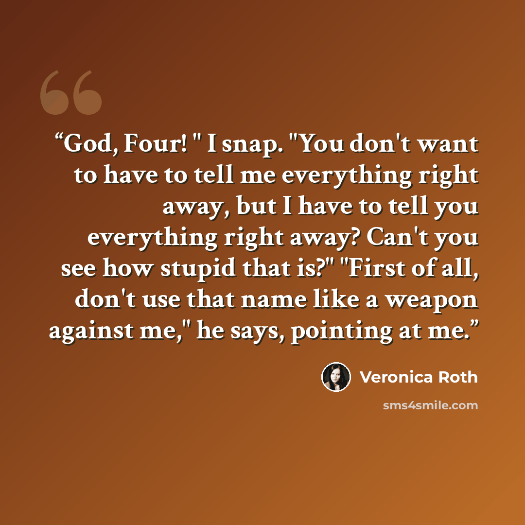 “God, Four! " I snap. "You don't want to have to tell me everything right away, but I have to tell you everything right away? Can't you see how stupid that is?" "First of all, don't use that name like a weapon against me," he says, pointing at me.” quote by Veronica Roth