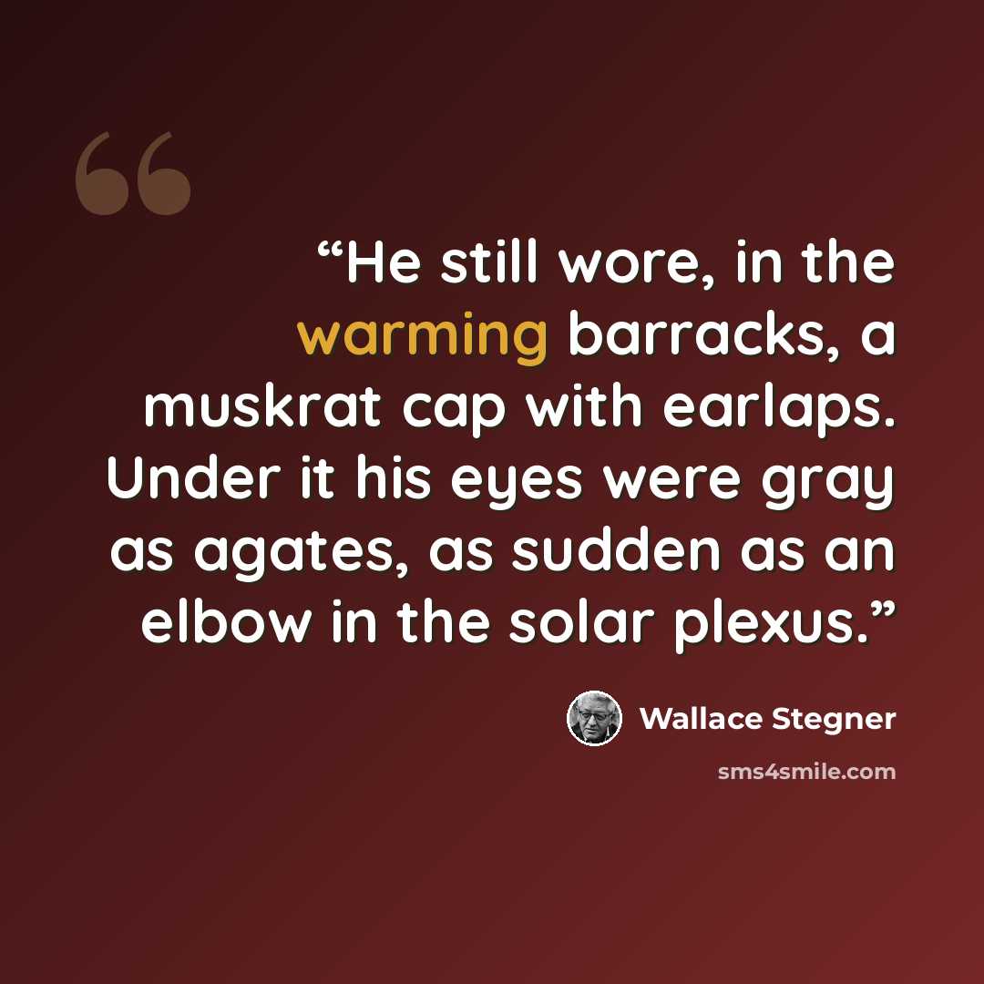 “He still wore, in the warming barracks, a muskrat cap with earlaps. Under it his eyes were gray as agates, as sudden as an elbow in the solar plexus.” quote by Wallace Stegner