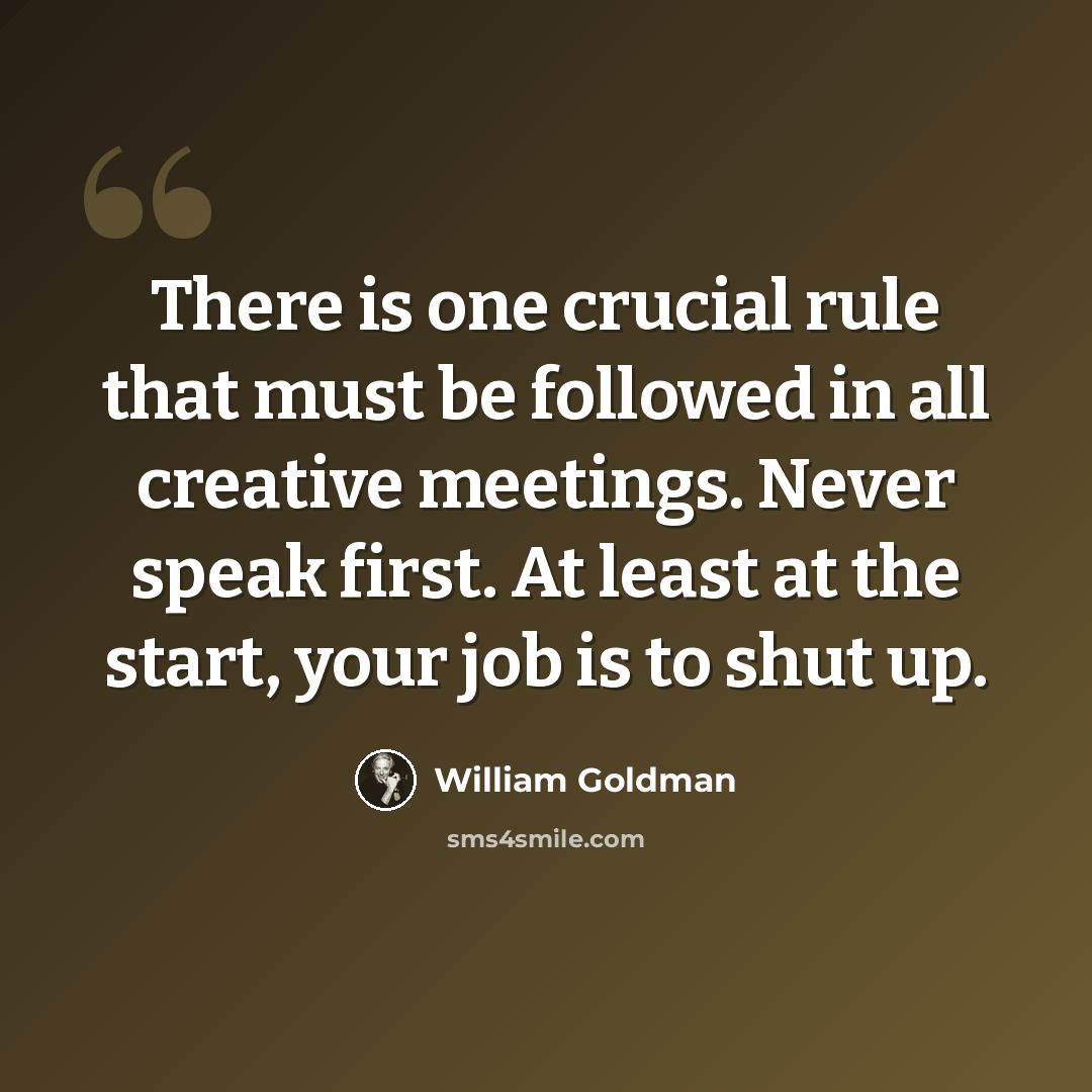 “There is one crucial rule that must be followed in all creative meetings. Never speak first. At least at the start, your job is to shut up.” quote by William Goldman