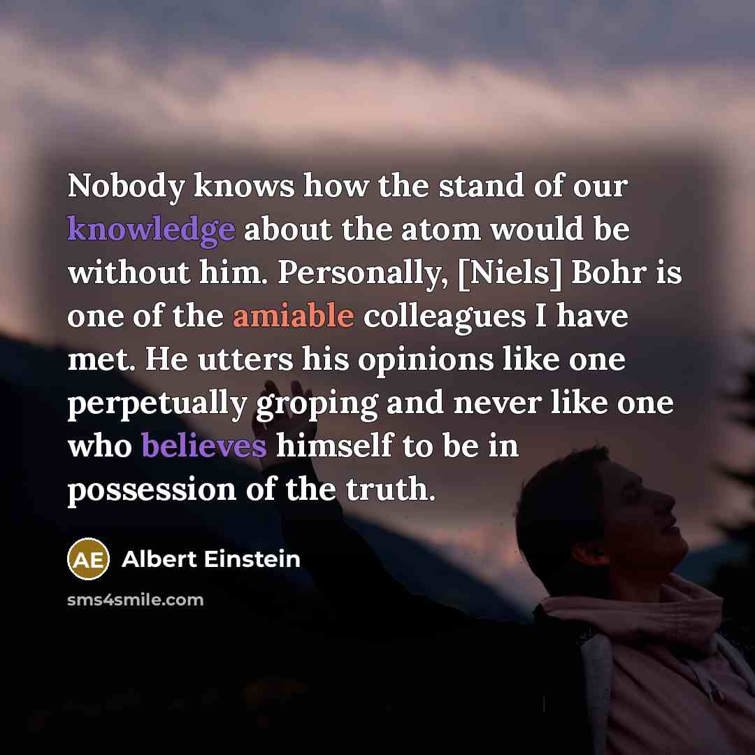 “Nobody knows how the stand of our knowledge about the atom would be without him. Personally, [Niels] Bohr is one of the amiable colleagues I have met. He utters his opinions like one perpetually groping and never like one who believes himself to be in possession of the truth.” quote by Albert Einstein