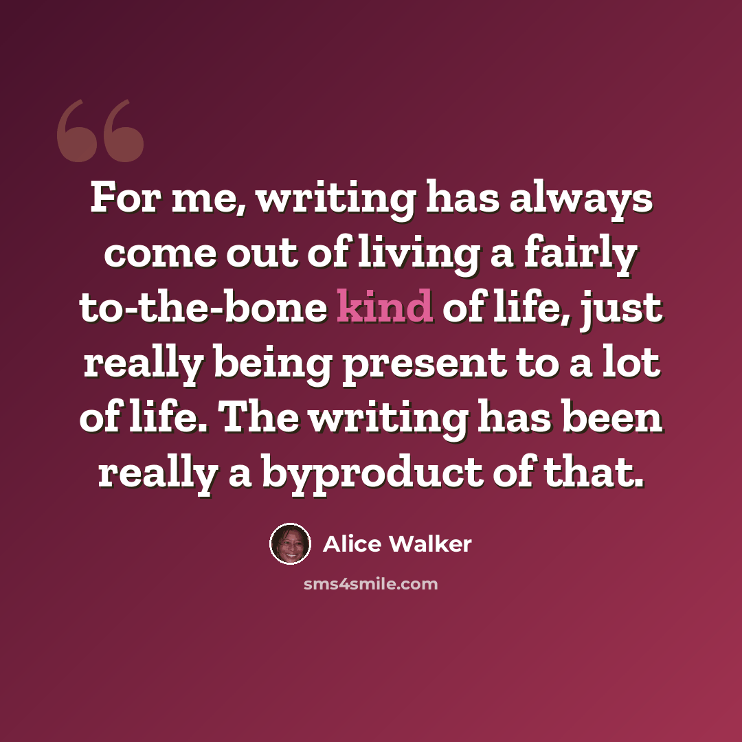 “For me, writing has always come out of living a fairly to-the-bone kind of life, just really being present to a lot of life. The writing has been really a byproduct of that.” quote by Alice Walker