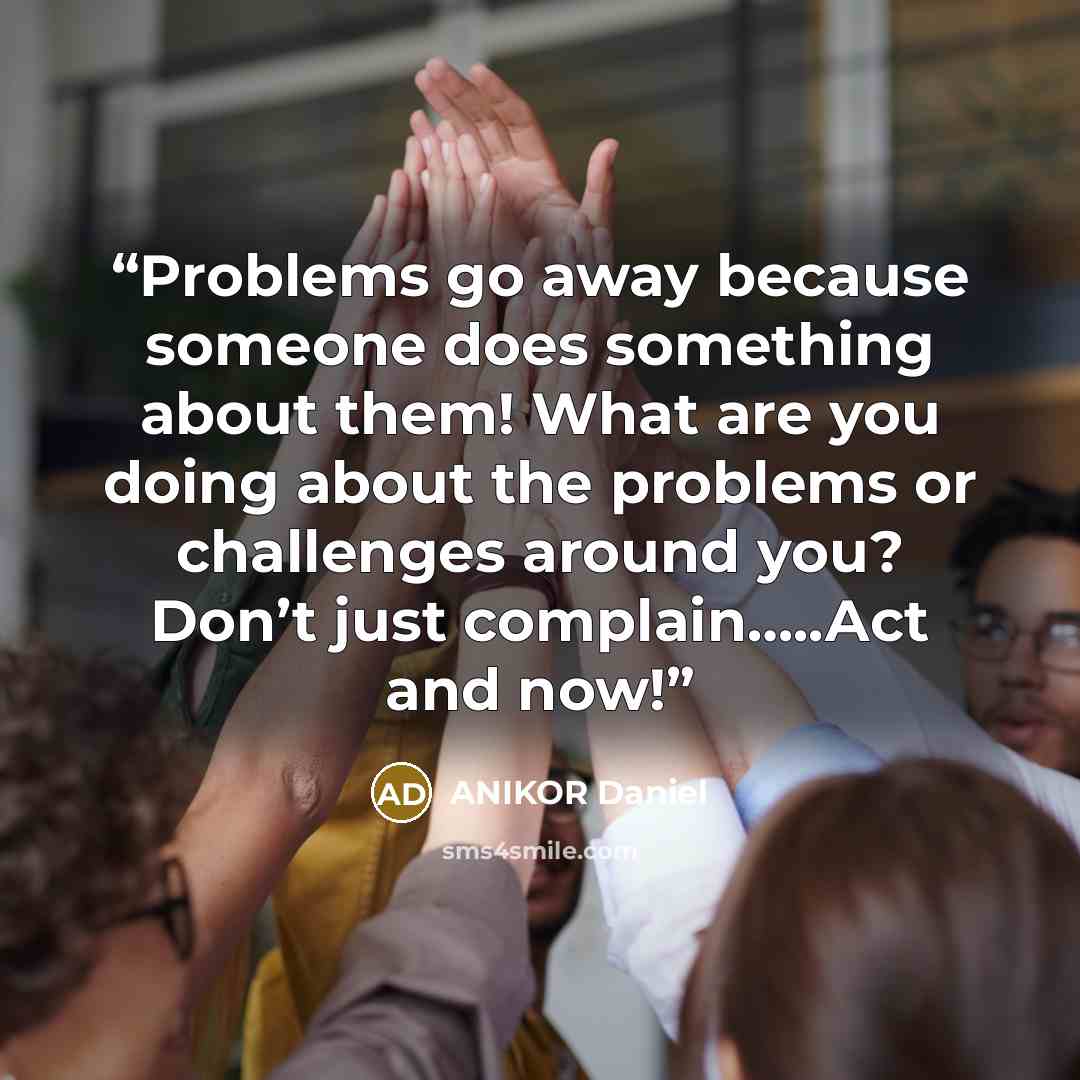“Problems go away because someone does something about them! What are you doing about the problems or challenges around you? Don’t just complain…..Act and now!” quote by ANIKOR Daniel