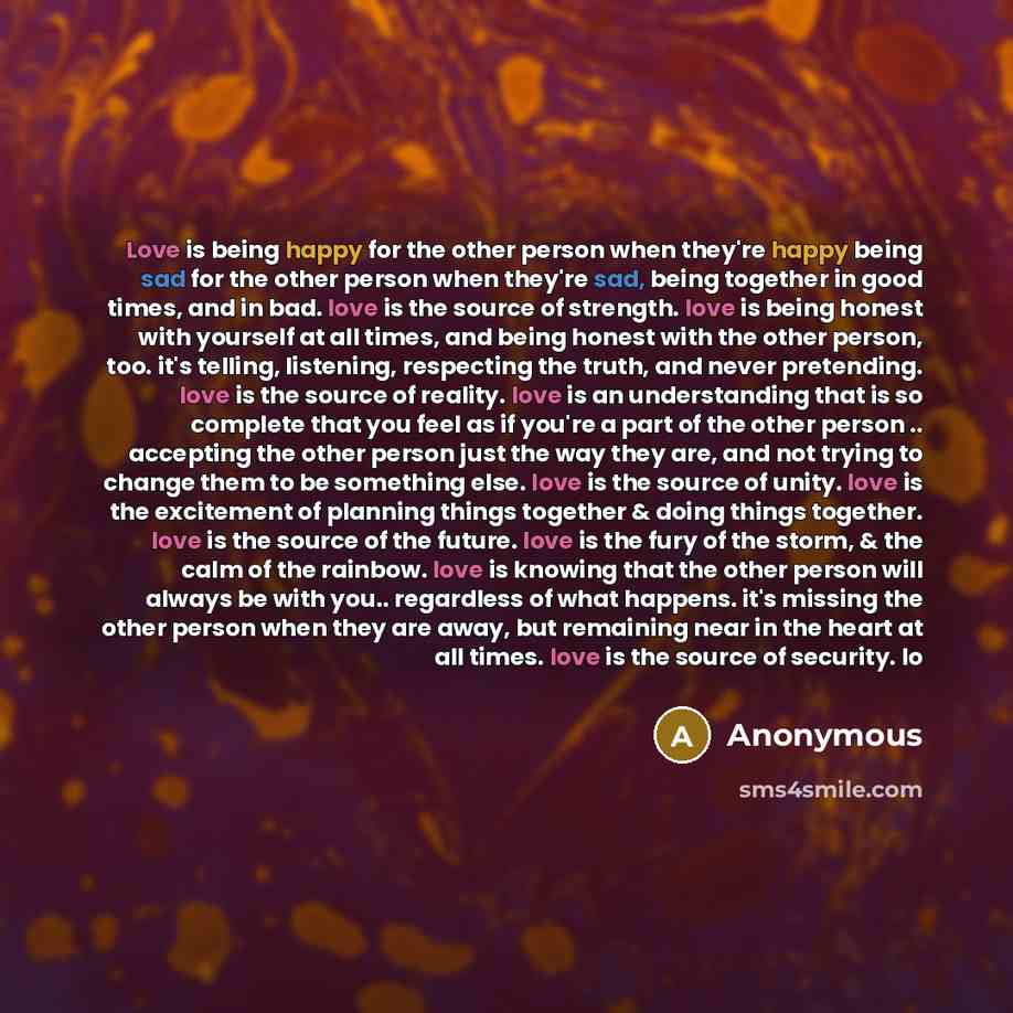 “Love is being happy for the other person when they're happy being sad for the other person when they're sad, being together in good times, and in bad. love is the source of strength. love is being honest with yourself at all times, and being honest with the other person, too. it's telling…” quote by Anonymous