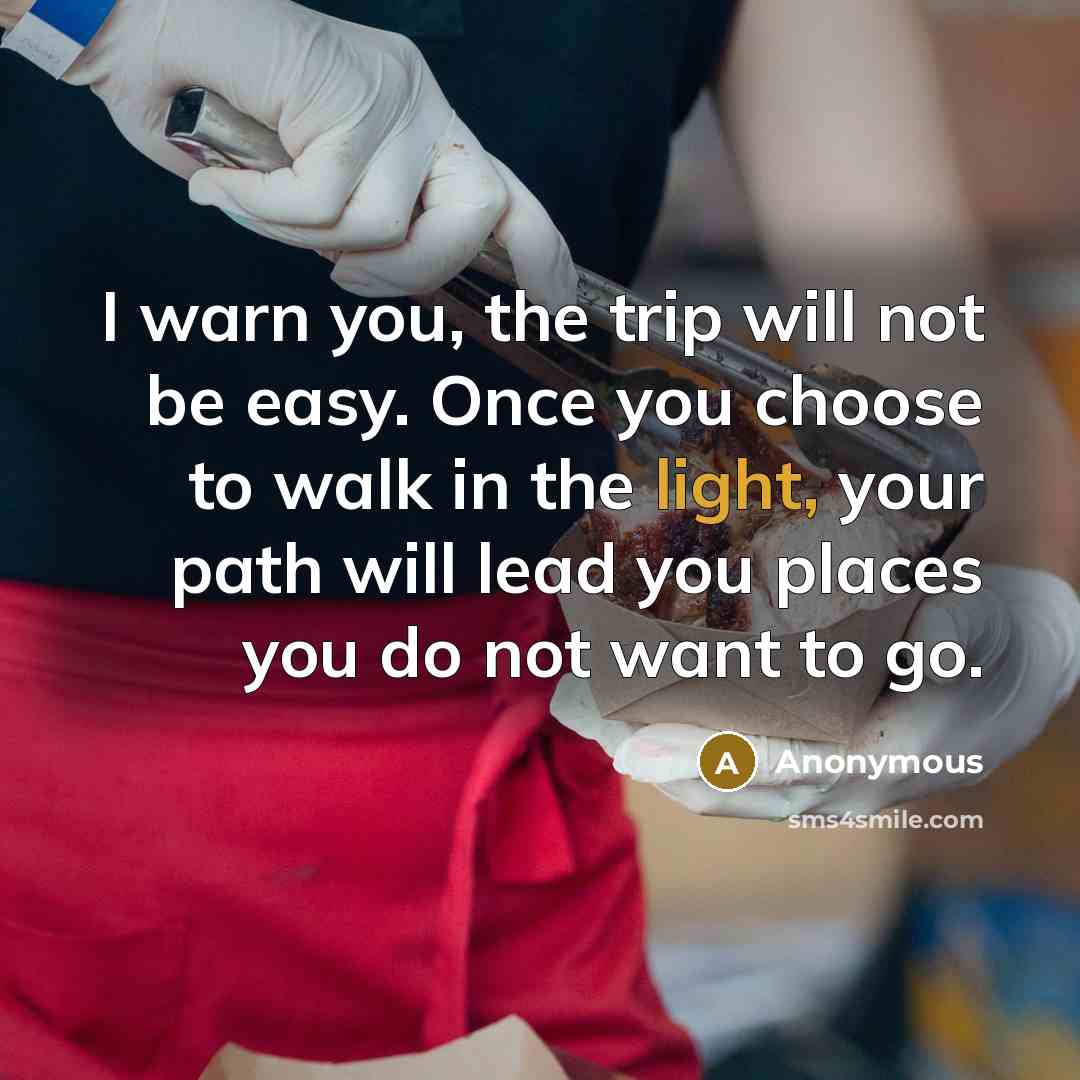 “I warn you, the trip will not be easy. Once you choose to walk in the light, your path will lead you places you do not want to go.” quote by Anonymous