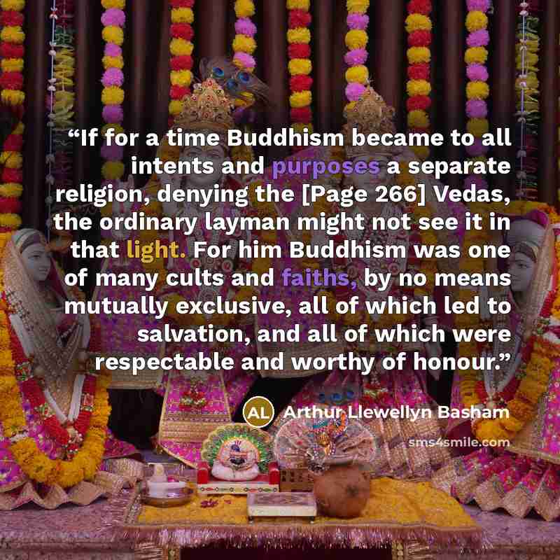 “If for a time Buddhism became to all intents and purposes a separate religion, denying the [Page 266] Vedas, the ordinary layman might not see it in that light. For him Buddhism was one of many cults and faiths, by no means mutually exclusive, all of which led to salvation, and all of which were…” quote by Arthur Llewellyn Basham