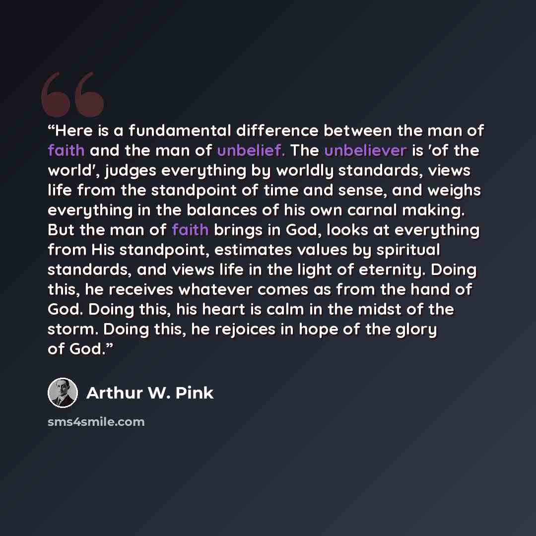 “Here is a fundamental difference between the man of faith and the man of unbelief. The unbeliever is 'of the world', judges everything by worldly standards, views life from the standpoint of time and sense, and weighs everything in the balances of his own carnal making. But the man of faith brings…” quote by Arthur W. Pink