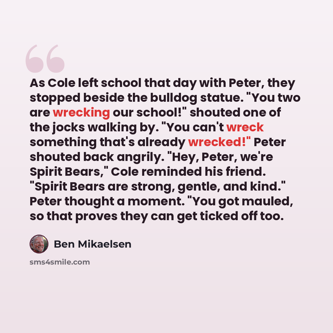 “As Cole left school that day with Peter, they stopped beside the bulldog statue. "You two are wrecking our school!" shouted one of the jocks walking by. "You can't wreck something that's already wrecked!" Peter shouted back angrily. "Hey, Peter, we're Spirit Bears," Cole reminded his friend…” quote by Ben Mikaelsen