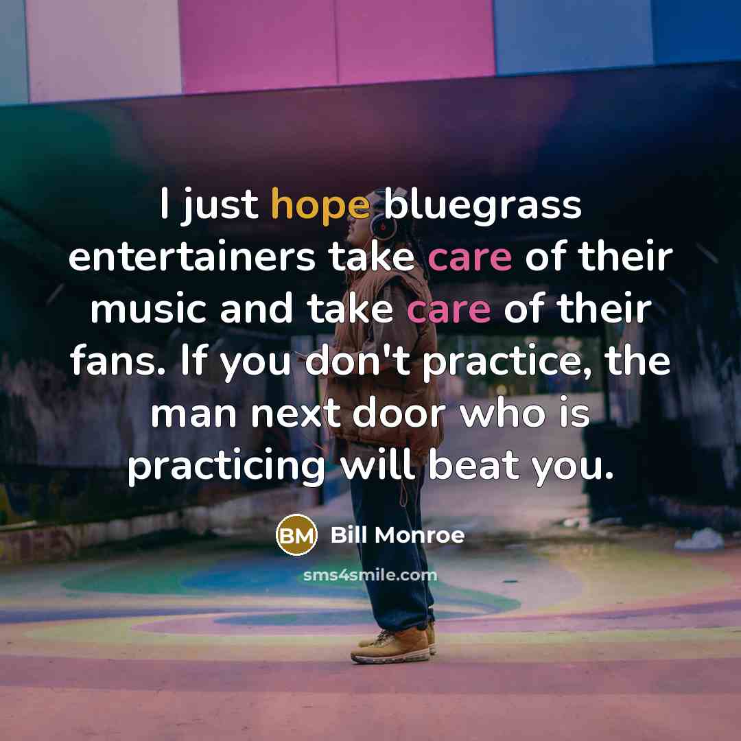 “I just hope bluegrass entertainers take care of their music and take care of their fans. If you don't practice, the man next door who is practicing will beat you.” quote by Bill Monroe