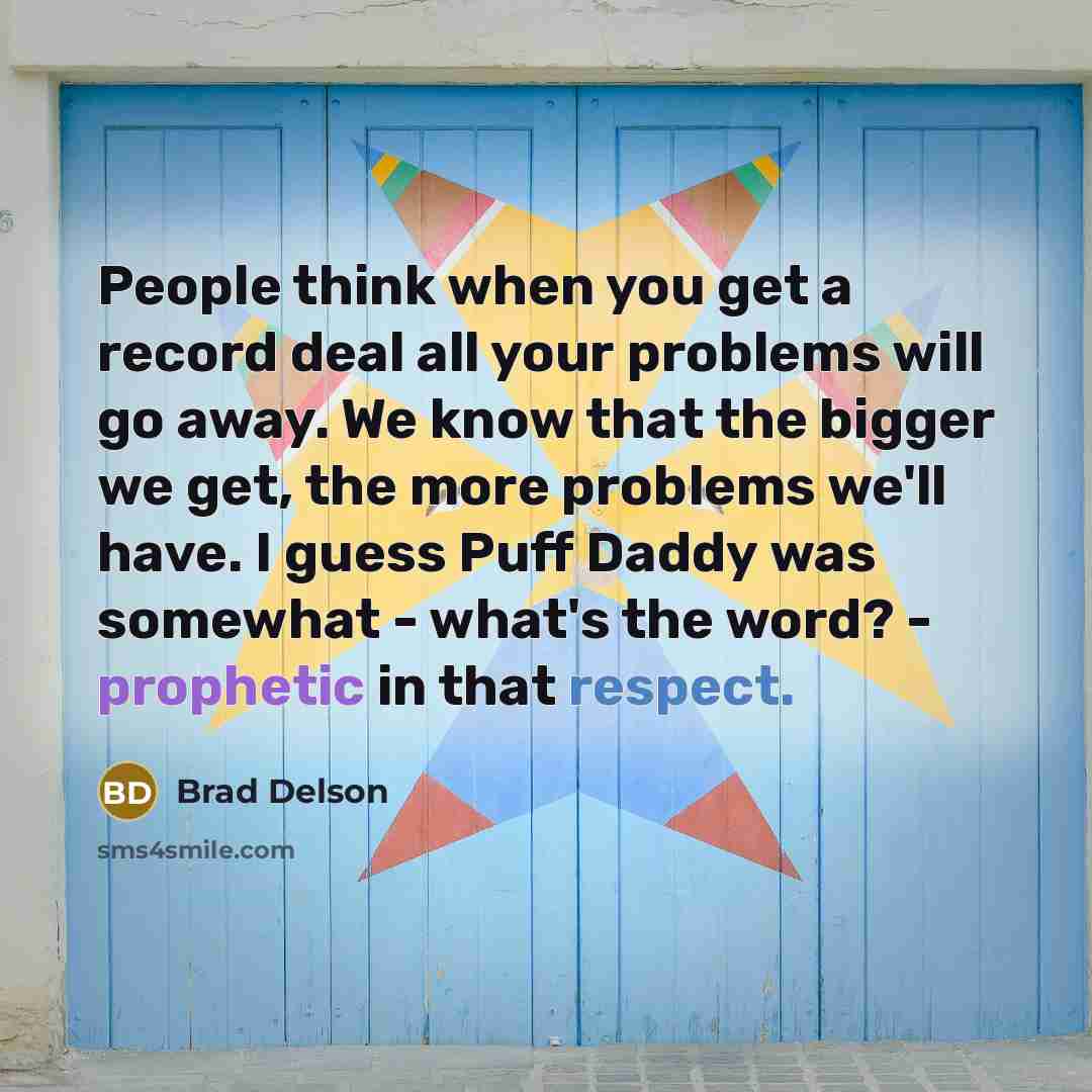 “People think when you get a record deal all your problems will go away. We know that the bigger we get, the more problems we'll have. I guess Puff Daddy was somewhat - what's the word? - prophetic in that respect.” quote by Brad Delson