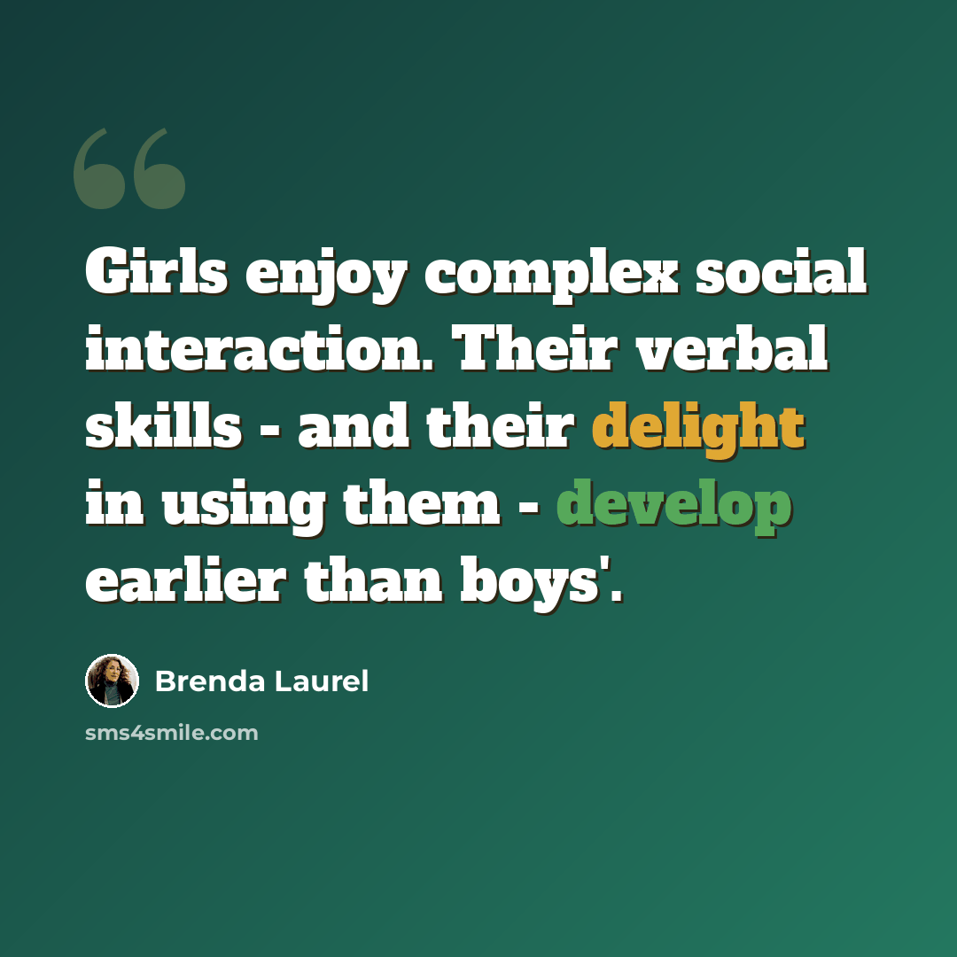 “Girls enjoy complex social interaction. Their verbal skills - and their delight in using them - develop earlier than boys'.” quote by Brenda Laurel