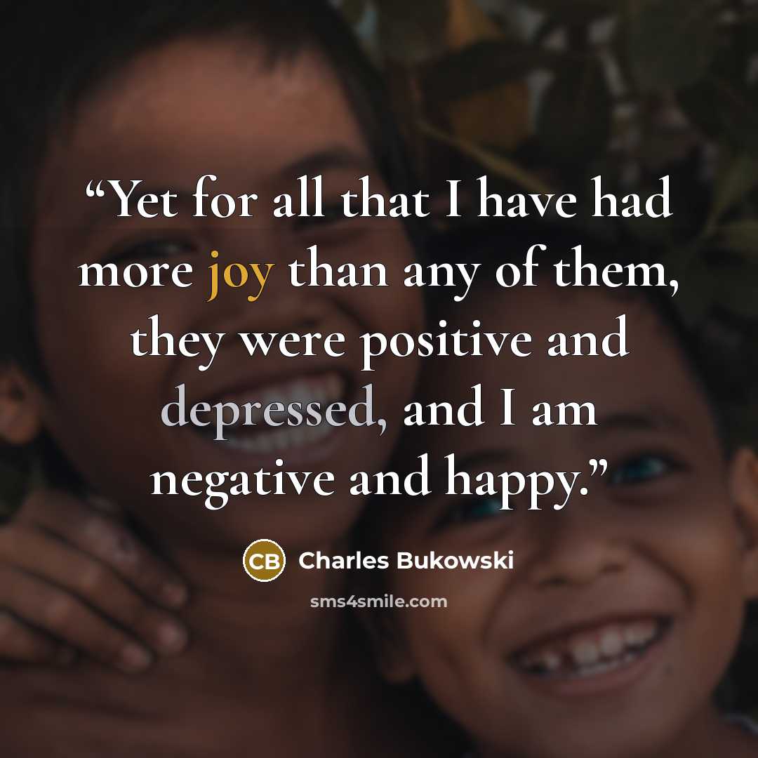 “Yet for all that I have had more joy than any of them, they were positive and depressed, and I am negative and happy.” quote by Charles Bukowski