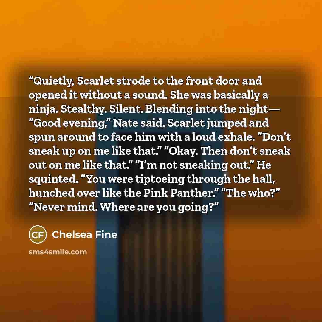 “Quietly, Scarlet strode to the front door and opened it without a sound. She was basically a ninja. Stealthy. Silent. Blending into the night— “Good evening,” Nate said. Scarlet jumped and spun around to face him with a loud exhale. “Don’t sneak up on me like that.” “Okay. Then don’t sneak out on…” quote by Chelsea Fine