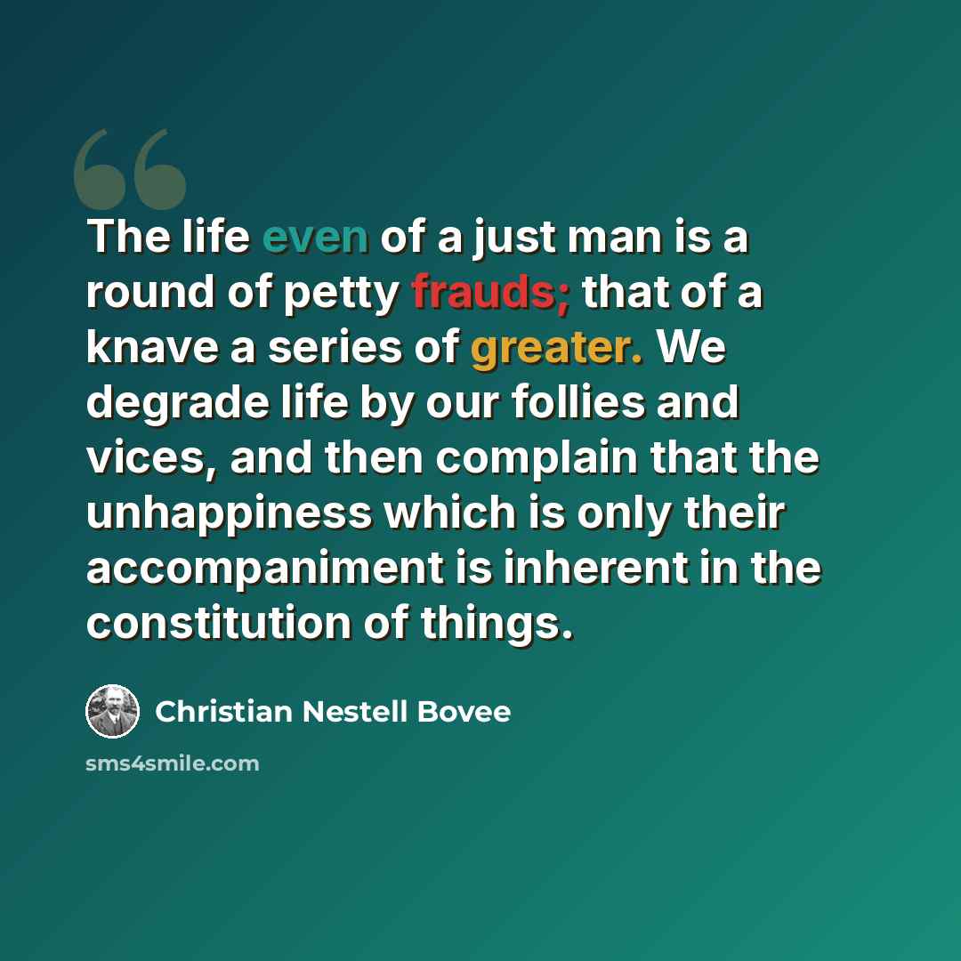 “The life even of a just man is a round of petty frauds; that of a knave a series of greater. We degrade life by our follies and vices, and then complain that the unhappiness which is only their accompaniment is inherent in the constitution of things.” quote by Christian Nestell Bovee