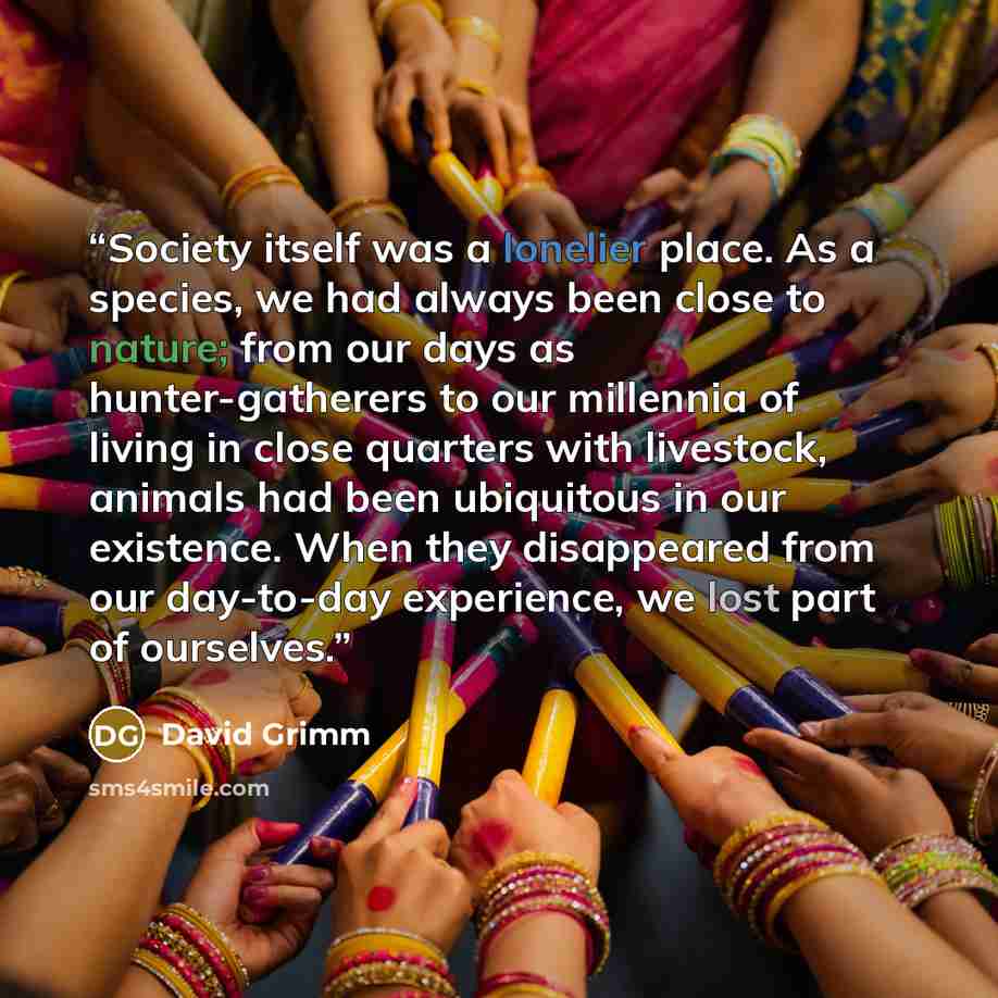 “Society itself was a lonelier place. As a species, we had always been close to nature; from our days as hunter-gatherers to our millennia of living in close quarters with livestock, animals had been ubiquitous in our existence. When they disappeared from our day-to-day experience, we lost part of…” quote by David Grimm