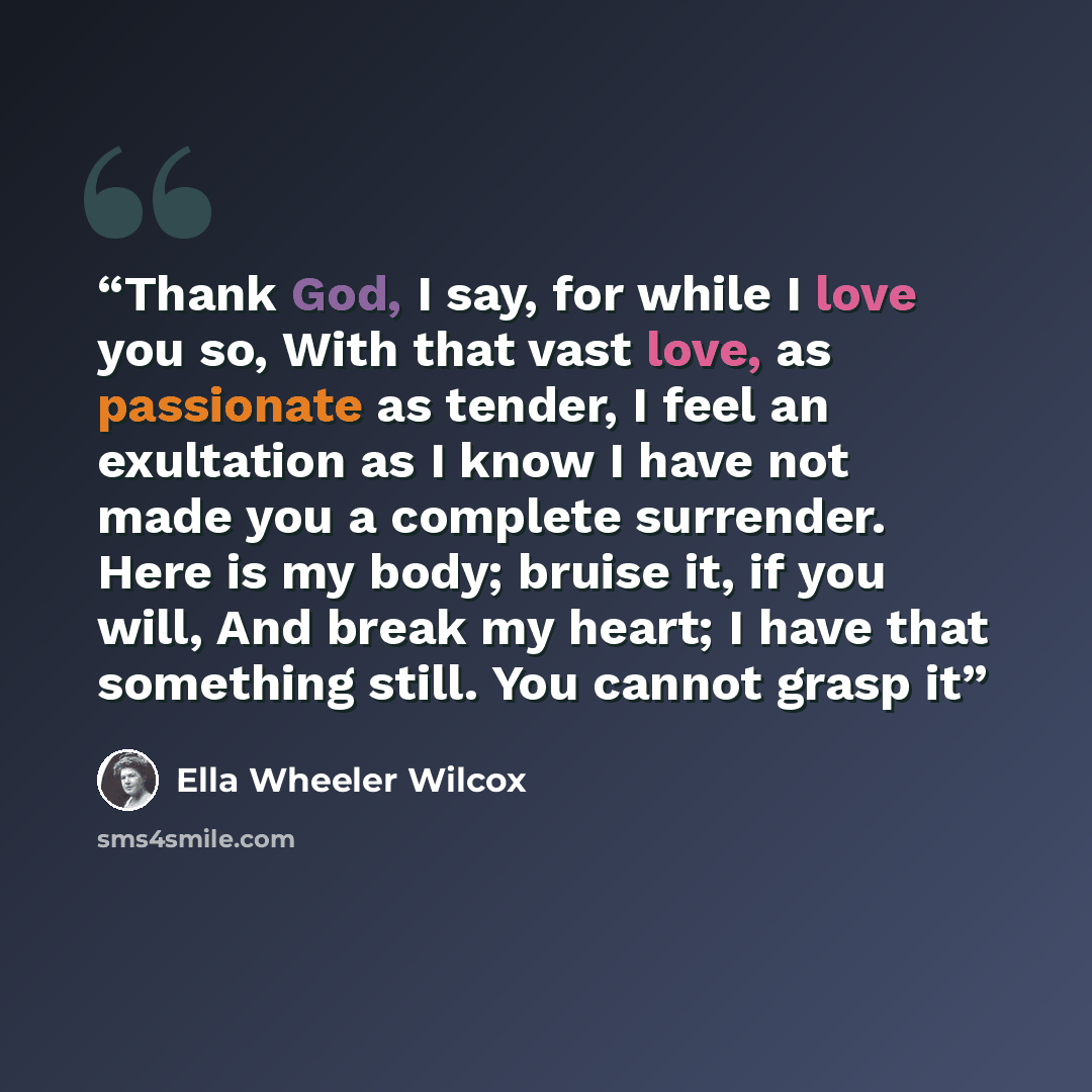 “Thank God, I say, for while I love you so, With that vast love, as passionate as tender, I feel an exultation as I know I have not made you a complete surrender. Here is my body; bruise it, if you will, And break my heart; I have that something still. You cannot grasp it” quote by Ella Wheeler Wilcox