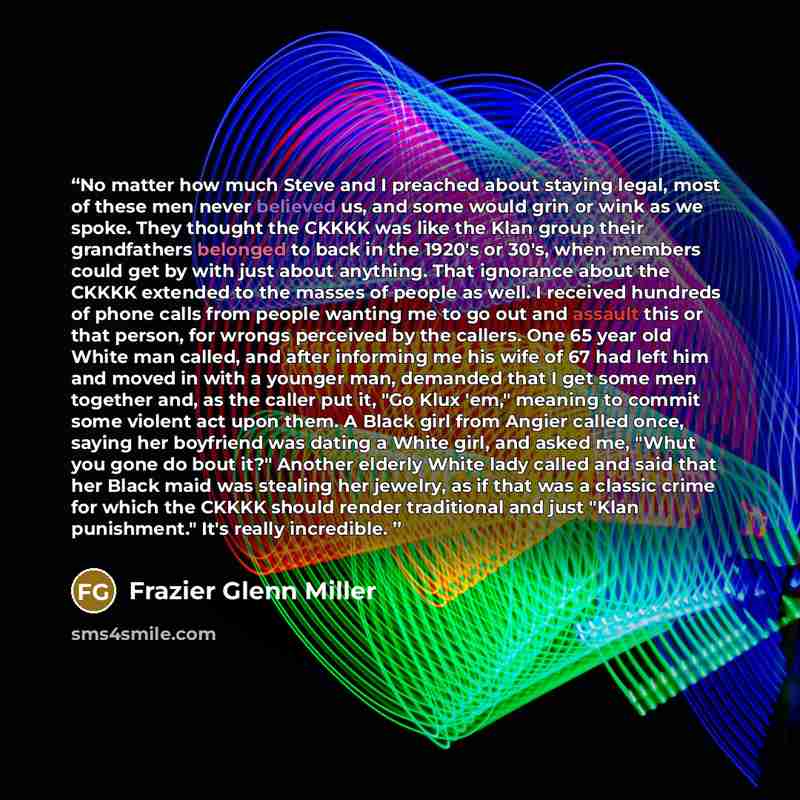 “No matter how much Steve and I preached about staying legal, most of these men never believed us, and some would grin or wink as we spoke. They thought the CKKKK was like the Klan group their grandfathers belonged to back in the 1920's or 30's, when members could get by with just about anything…” quote by Frazier Glenn Miller