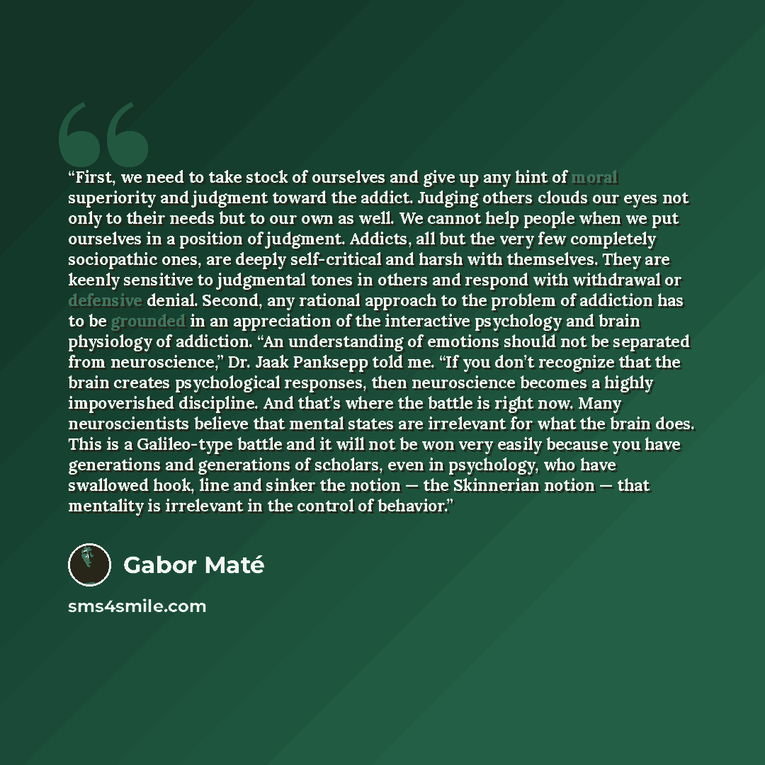 “First, we need to take stock of ourselves and give up any hint of moral superiority and judgment toward the addict. Judging others clouds our eyes not only to their needs but to our own as well. We cannot help people when we put ourselves in a position of judgment. Addicts, all but the very few…” quote by Gabor Maté