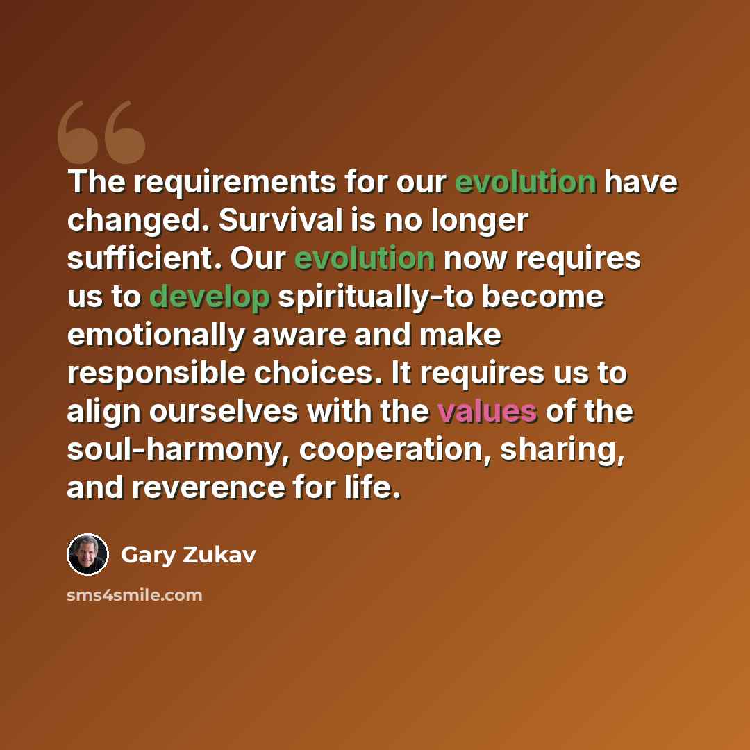 “The requirements for our evolution have changed. Survival is no longer sufficient. Our evolution now requires us to develop spiritually-to become emotionally aware and make responsible choices. It requires us to align ourselves with the values of the soul-harmony, cooperation, sharing, and…” quote by Gary Zukav