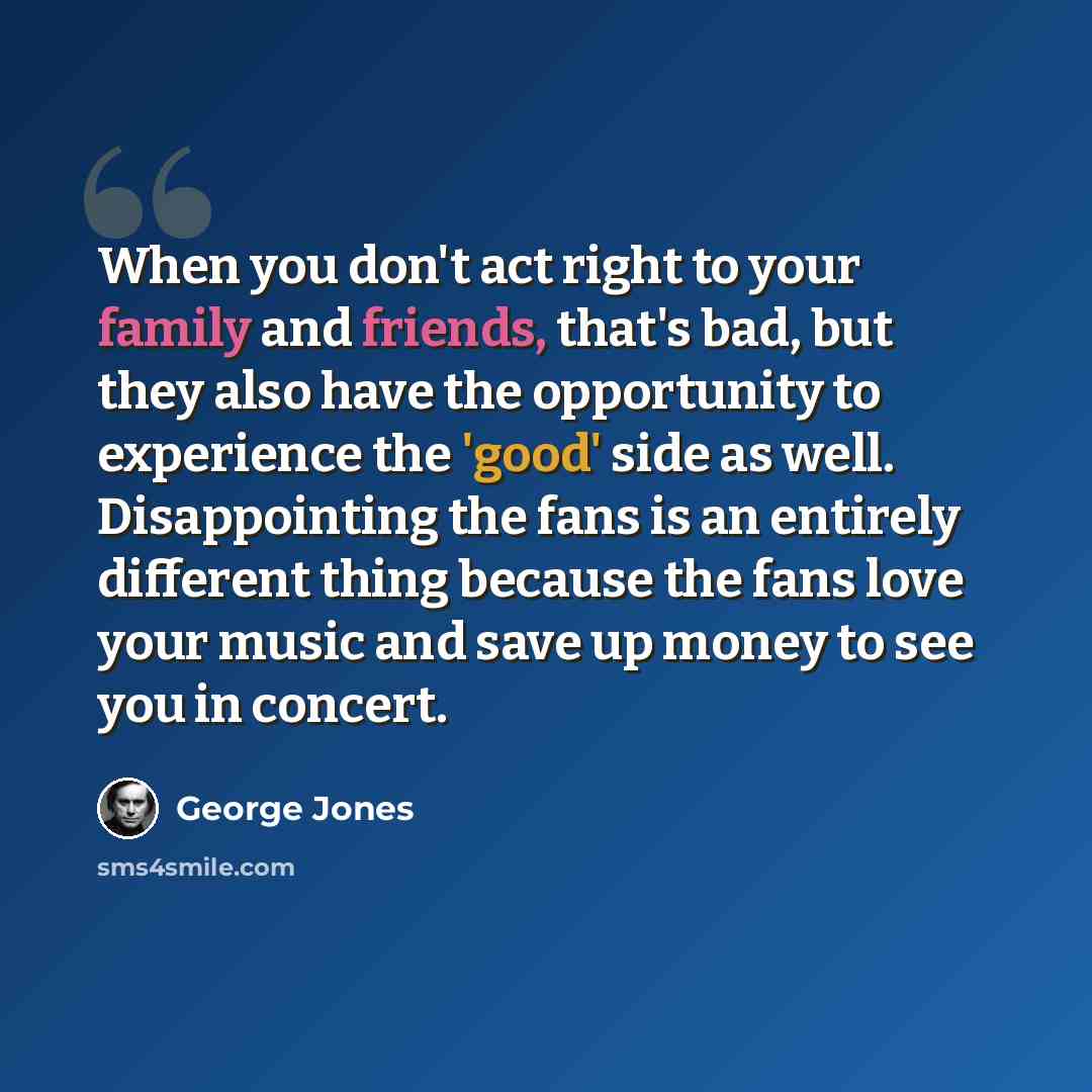 “When you don't act right to your family and friends, that's bad, but they also have the opportunity to experience the 'good' side as well. Disappointing the fans is an entirely different thing because the fans love your music and save up money to see you in concert.” quote by George Jones