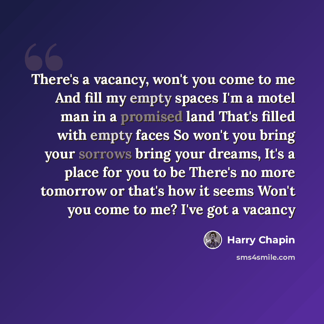 “There's a vacancy, won't you come to me And fill my empty spaces I'm a motel man in a promised land That's filled with empty faces So won't you bring your sorrows bring your dreams, It's a place for you to be There's no more tomorrow or that's how it seems Won't you come to me? I've got a vacancy” quote by Harry Chapin