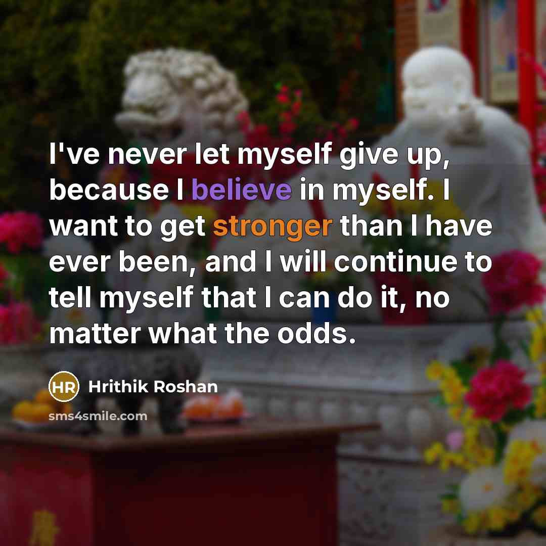 “I've never let myself give up, because I believe in myself. I want to get stronger than I have ever been, and I will continue to tell myself that I can do it, no matter what the odds.” quote by Hrithik Roshan