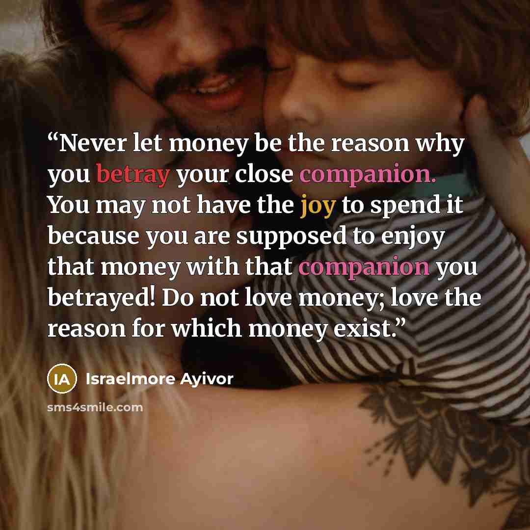 “Never let money be the reason why you betray your close companion. You may not have the joy to spend it because you are supposed to enjoy that money with that companion you betrayed! Do not love money; love the reason for which money exist.” quote by Israelmore Ayivor