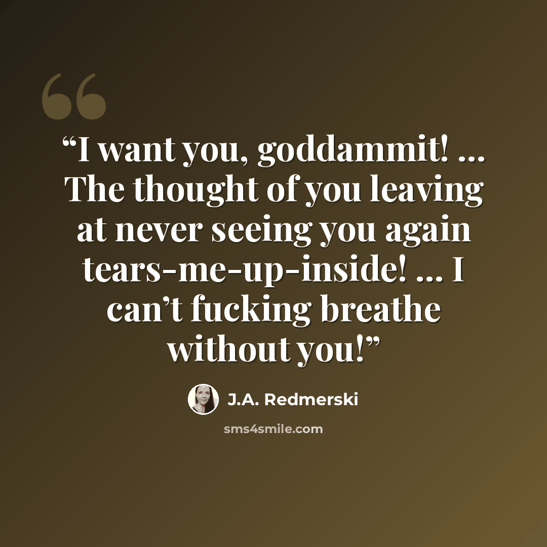 “I want you, goddammit! … The thought of you leaving at never seeing you again tears-me-up-inside! … I can’t fucking breathe without you!” quote by J.A. Redmerski