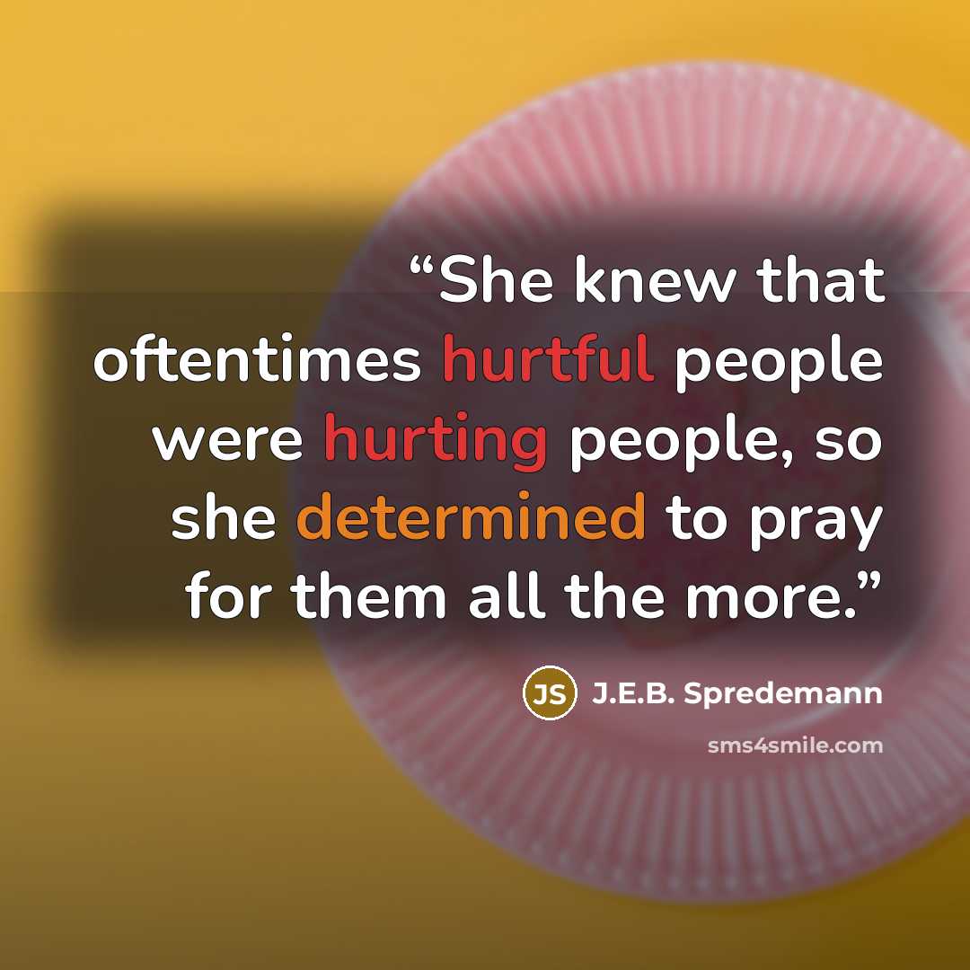 “She knew that oftentimes hurtful people were hurting people, so she determined to pray for them all the more.” quote by J.E.B. Spredemann