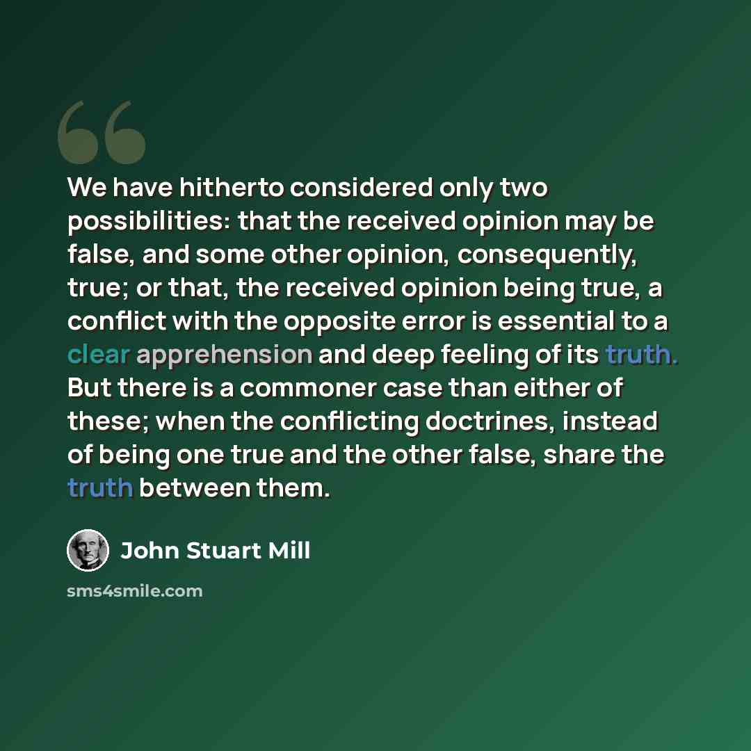 “We have hitherto considered only two possibilities: that the received opinion may be false, and some other opinion, consequently, true; or that, the received opinion being true, a conflict with the opposite error is essential to a clear apprehension and deep feeling of its truth. But there is a…” quote by John Stuart Mill